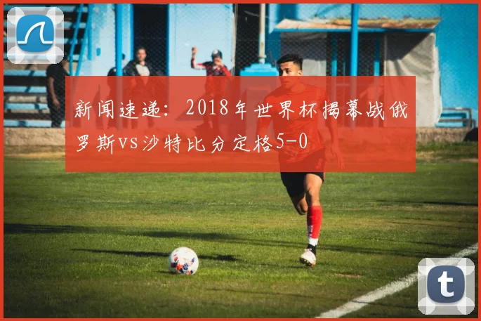 新闻速递:2018年世界杯揭幕战俄罗斯vs沙特比分定格5-0