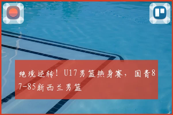 绝境逆转！U17男篮热身赛，国青87-85新西兰男篮