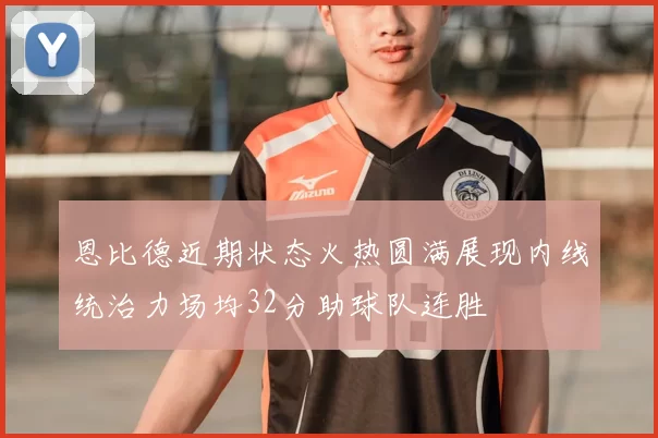 恩比德近期状态火热圆满展现内线统治力场均32分助球队连胜