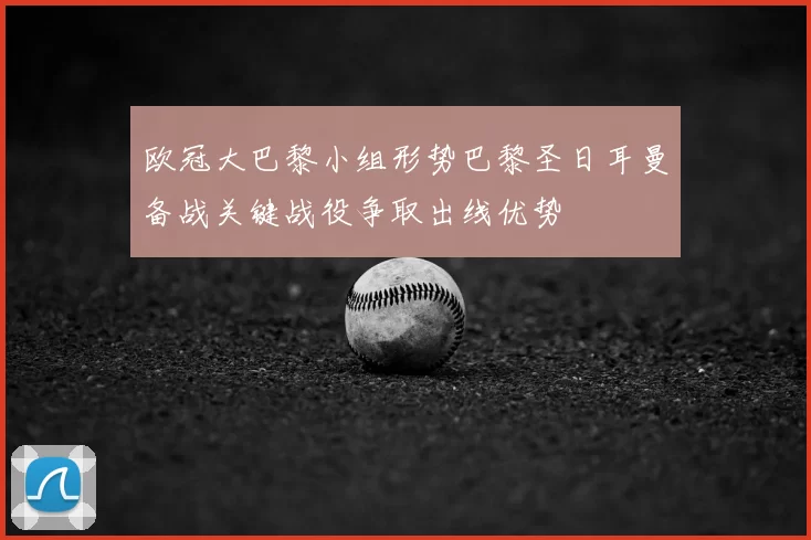 欧冠大巴黎小组形势巴黎圣日耳曼备战关键战役争取出线优势