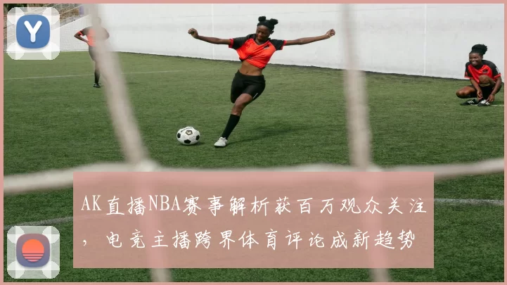 AK直播NBA赛事解析获百万观众关注，电竞主播跨界体育评论成新趋势