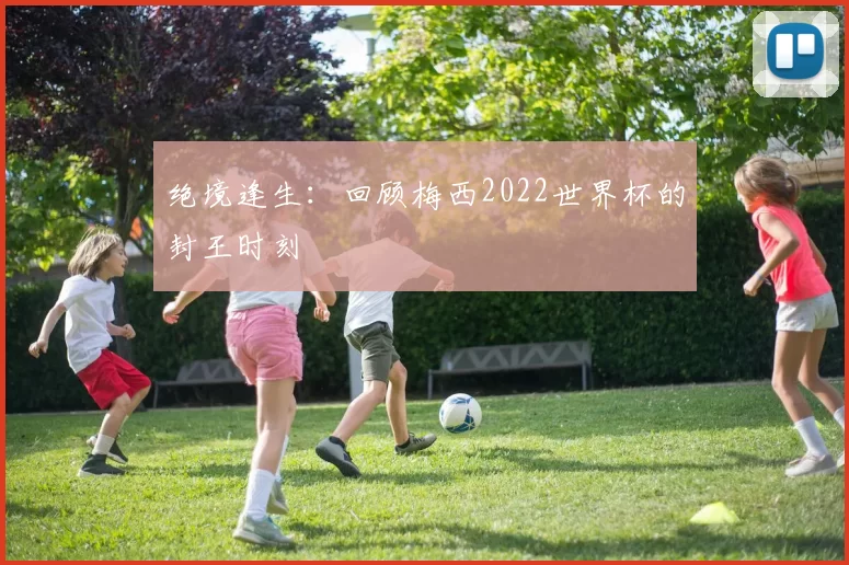 绝境逢生:回顾梅西2022世界杯的封王时刻