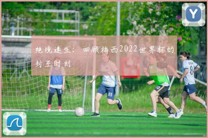 绝境逢生:回顾梅西2022世界杯的封王时刻