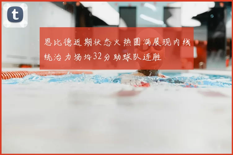 恩比德近期状态火热圆满展现内线统治力场均32分助球队连胜