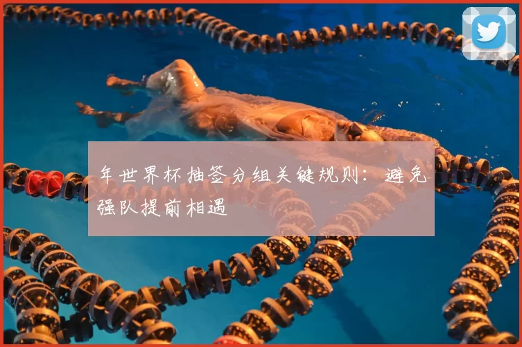 年世界杯抽签分组关键规则:避免强队提前相遇