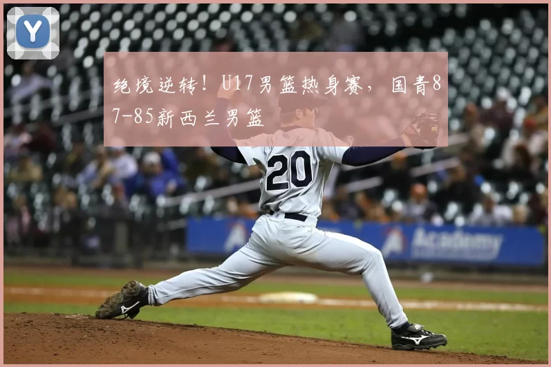 绝境逆转！U17男篮热身赛，国青87-85新西兰男篮