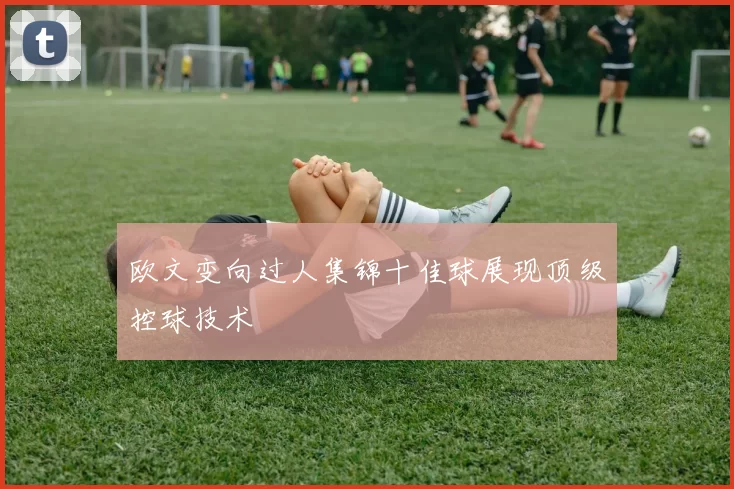 欧文变向过人集锦十佳球展现顶级控球技术