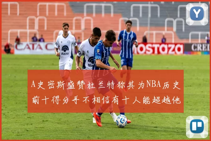 A史密斯盛赞杜兰特称其为NBA历史前十得分手不相信有十人能超越他