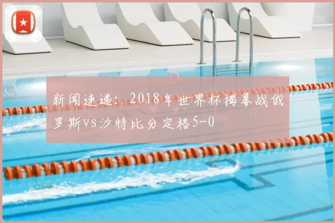 新闻速递:2018年世界杯揭幕战俄罗斯vs沙特比分定格5-0