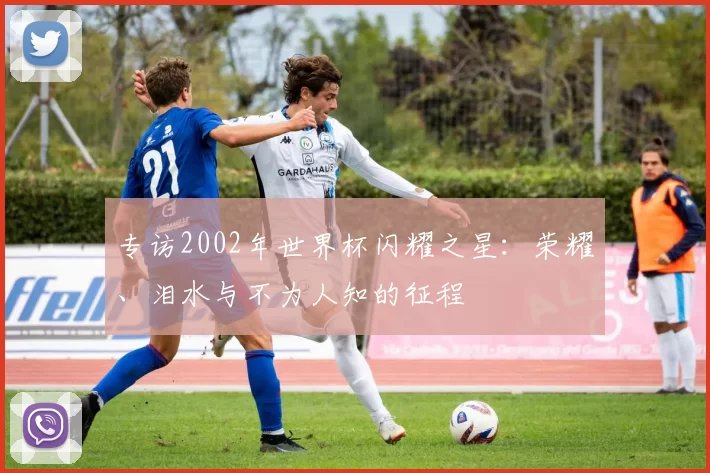 专访2002年世界杯闪耀之星:荣耀、泪水与不为人知的征程