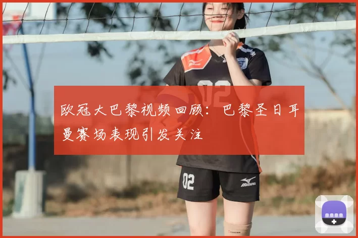 欧冠大巴黎视频回顾：巴黎圣日耳曼赛场表现引发关注