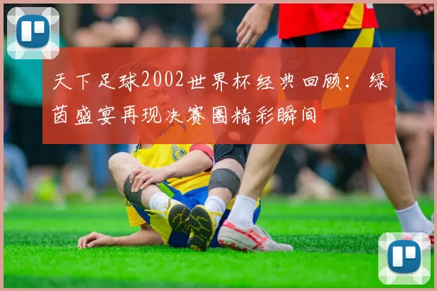 天下足球2002世界杯经典回顾:绿茵盛宴再现决赛圈精彩瞬间