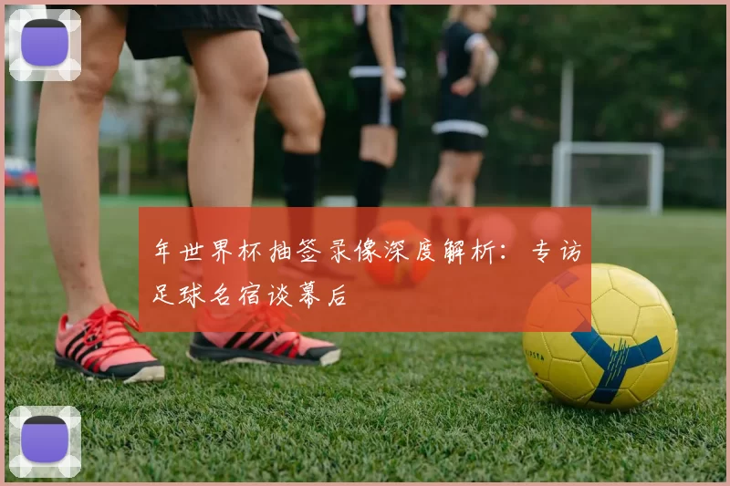 年世界杯抽签录像深度解析:专访足球名宿谈幕后