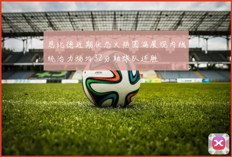 恩比德近期状态火热圆满展现内线统治力场均32分助球队连胜