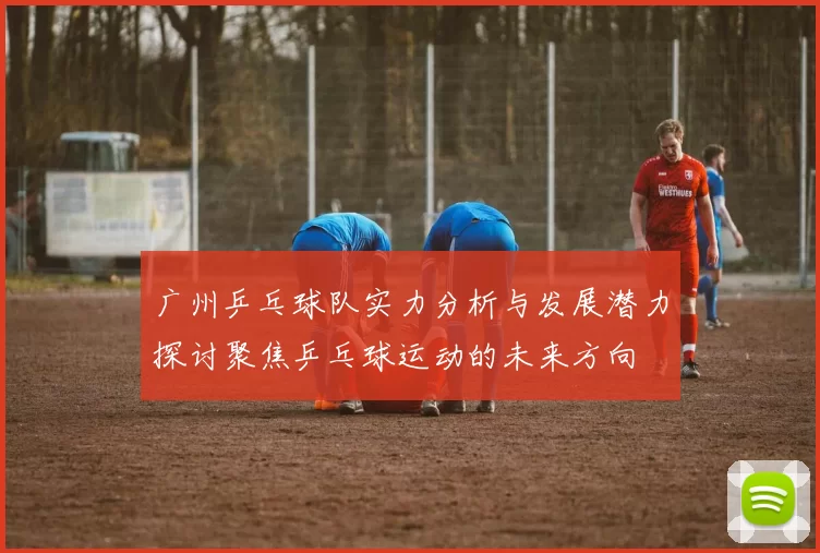 广州乒乓球队实力分析与发展潜力探讨聚焦乒乓球运动的未来方向