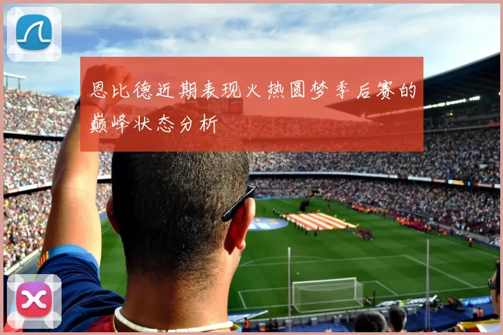恩比德近期表现火热圆梦季后赛的巅峰状态分析