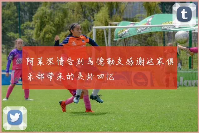 阿莱深情告别乌德勒支感谢这家俱乐部带来的美好回忆