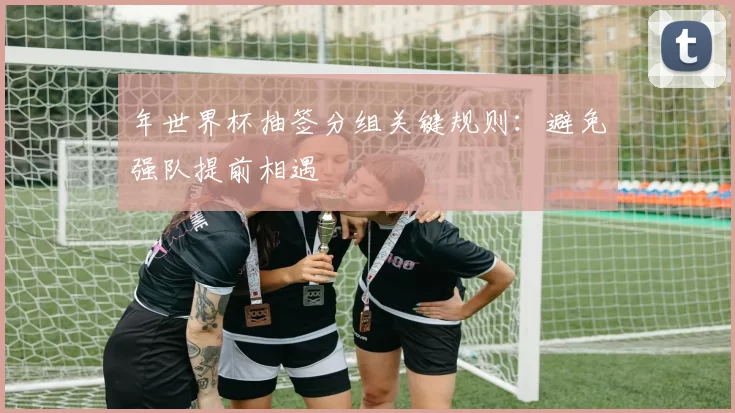 年世界杯抽签分组关键规则:避免强队提前相遇