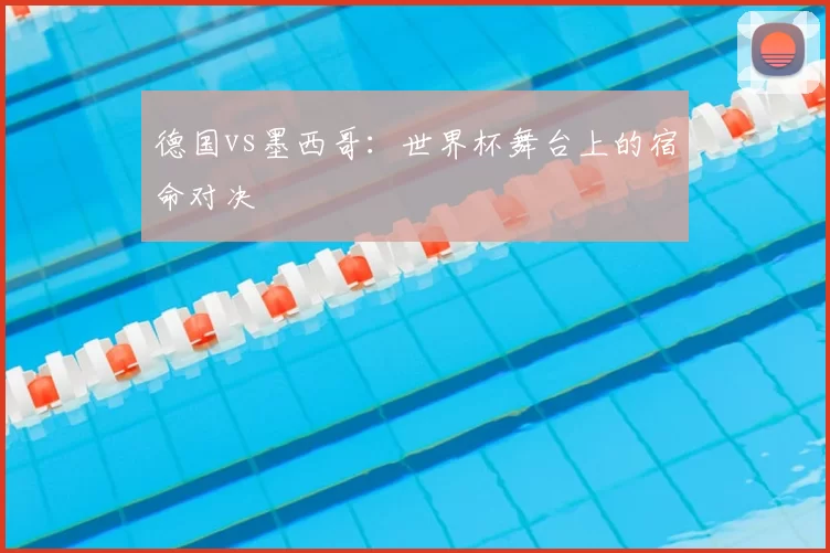 德国vs墨西哥:世界杯舞台上的宿命对决