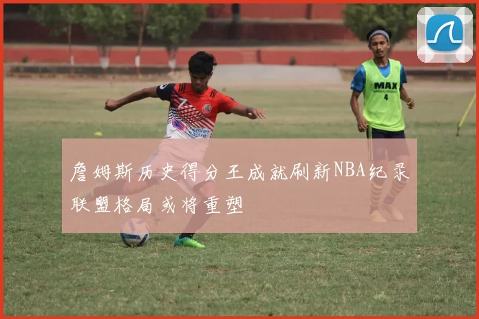 詹姆斯历史得分王成就刷新NBA纪录联盟格局或将重塑