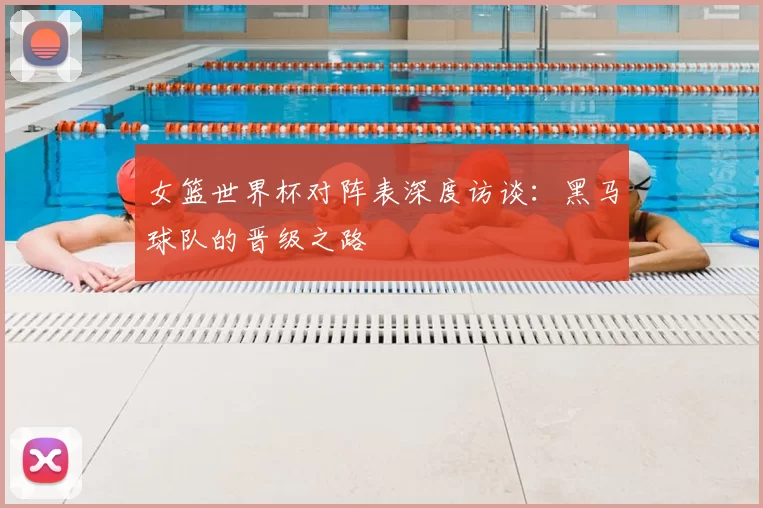 女篮世界杯对阵表深度访谈：黑马球队的晋级之路