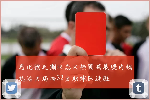 恩比德近期状态火热圆满展现内线统治力场均32分助球队连胜