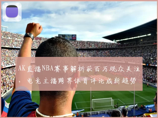 AK直播NBA赛事解析获百万观众关注，电竞主播跨界体育评论成新趋势