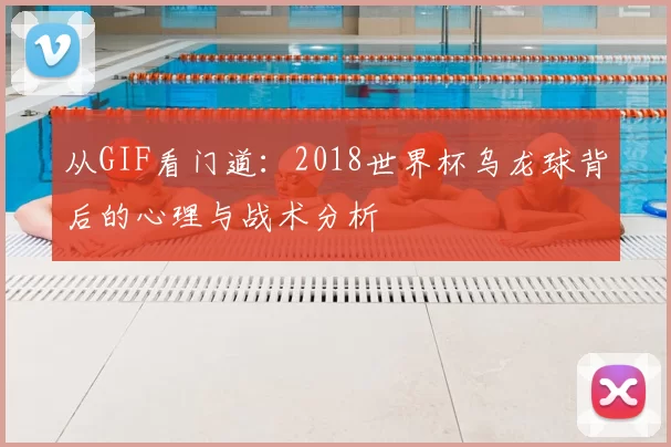 从GIF看门道:2018世界杯乌龙球背后的心理与战术分析