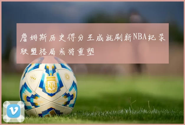 詹姆斯历史得分王成就刷新NBA纪录联盟格局或将重塑