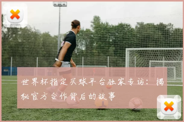 世界杯指定买球平台独家专访：揭秘官方合作背后的故事