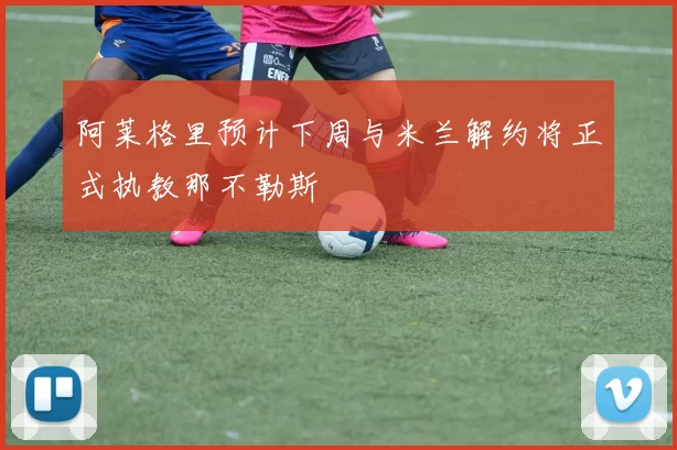 阿莱格里预计下周与米兰解约将正式执教那不勒斯