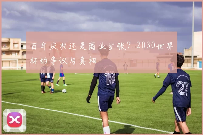 百年庆典还是商业扩张?2030世界杯的争议与真相