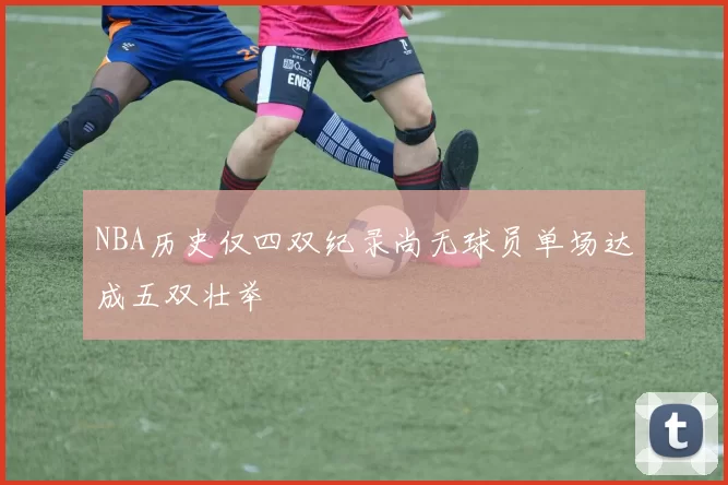 NBA历史仅四双纪录尚无球员单场达成五双壮举
