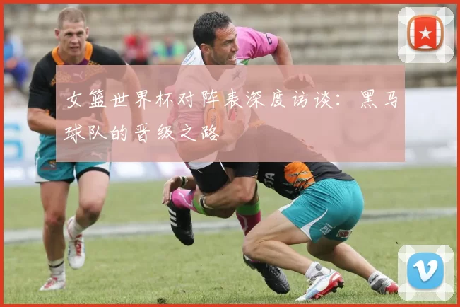 女篮世界杯对阵表深度访谈：黑马球队的晋级之路