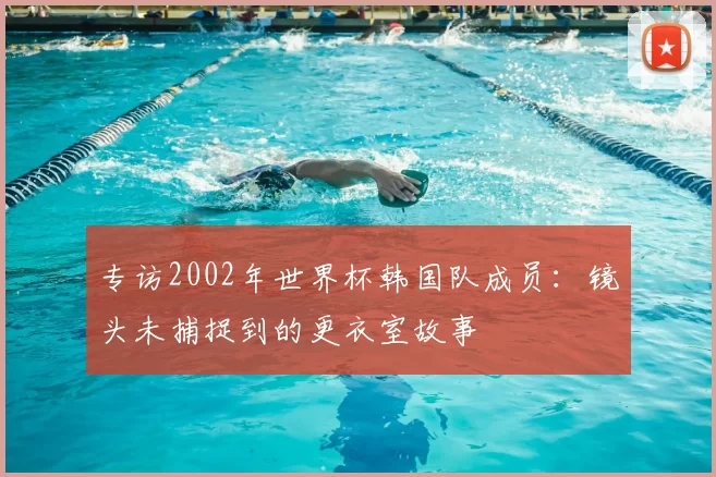 专访2002年世界杯韩国队成员:镜头未捕捉到的更衣室故事