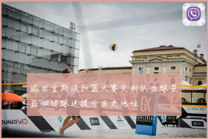 威尔金斯谈扣篮大赛失利认为球星应回馈球迷提升历史地位