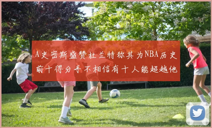 A史密斯盛赞杜兰特称其为NBA历史前十得分手不相信有十人能超越他