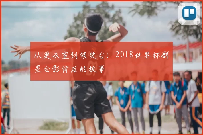 从更衣室到领奖台:2018世界杯群星合影背后的故事