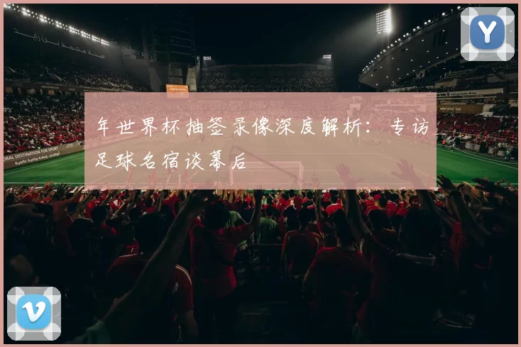 年世界杯抽签录像深度解析:专访足球名宿谈幕后