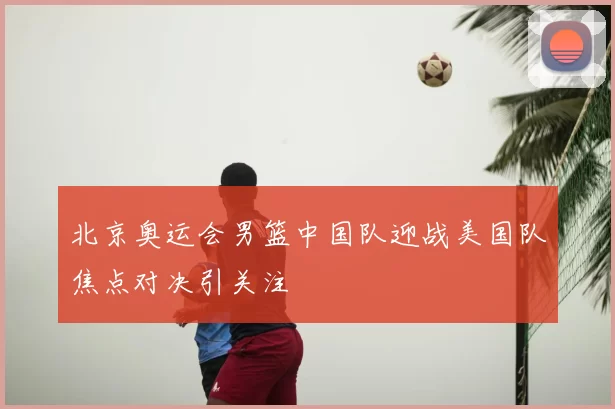 北京奥运会男篮中国队迎战美国队焦点对决引关注