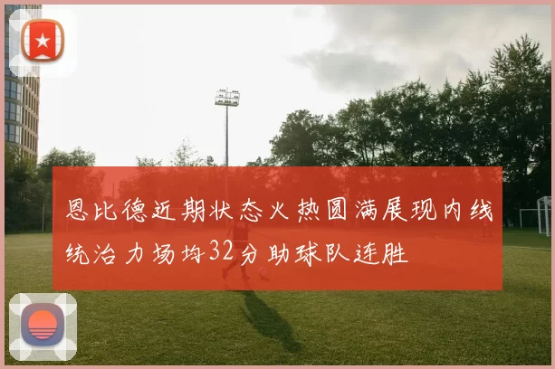 恩比德近期状态火热圆满展现内线统治力场均32分助球队连胜
