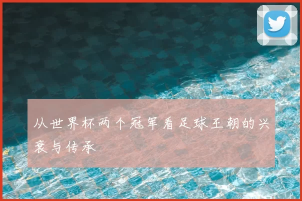从世界杯两个冠军看足球王朝的兴衰与传承