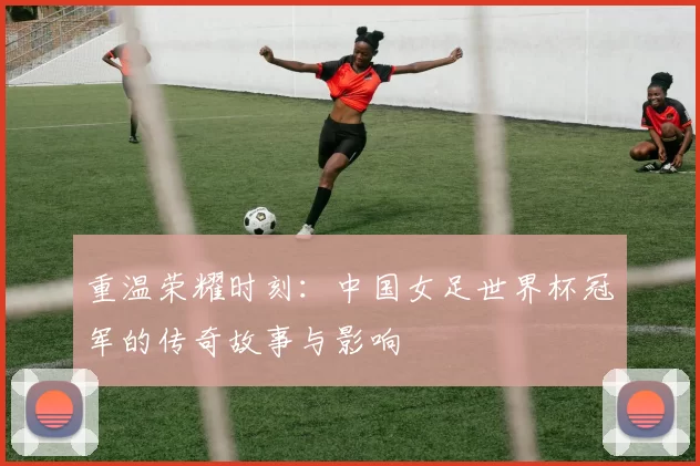 重温荣耀时刻：中国女足世界杯冠军的传奇故事与影响