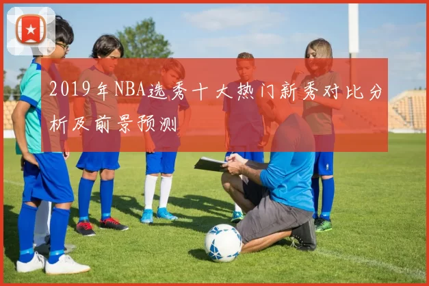 2019年NBA选秀十大热门新秀对比分析及前景预测