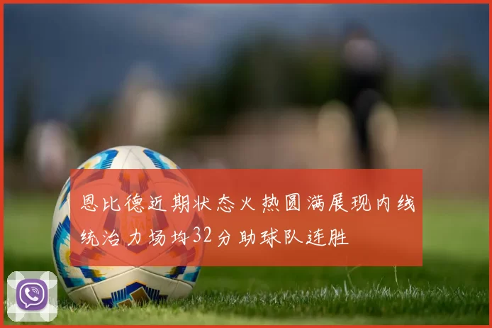 恩比德近期状态火热圆满展现内线统治力场均32分助球队连胜