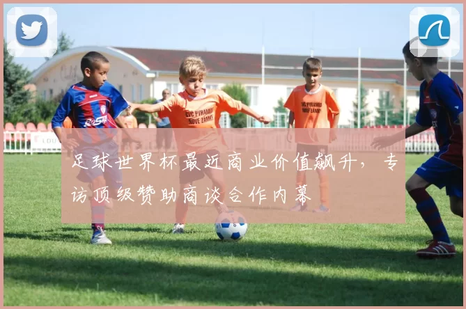 足球世界杯最近商业价值飙升,专访顶级赞助商谈合作内幕
