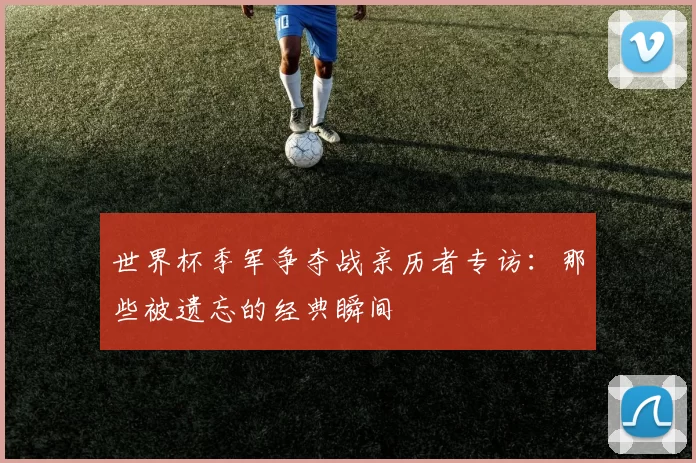世界杯季军争夺战亲历者专访:那些被遗忘的经典瞬间