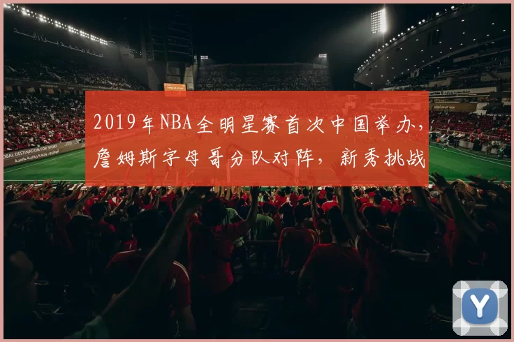 2019年NBA全明星赛首次中国举办,詹姆斯字母哥分队对阵,新秀挑战赛精彩纷呈