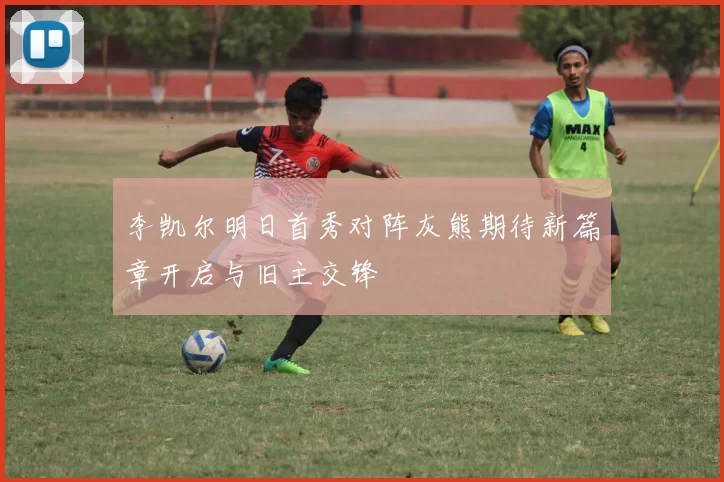 李凯尔明日首秀对阵灰熊期待新篇章开启与旧主交锋