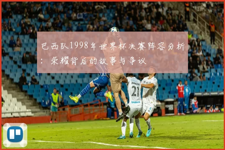 巴西队1998年世界杯决赛阵容分析:荣耀背后的故事与争议